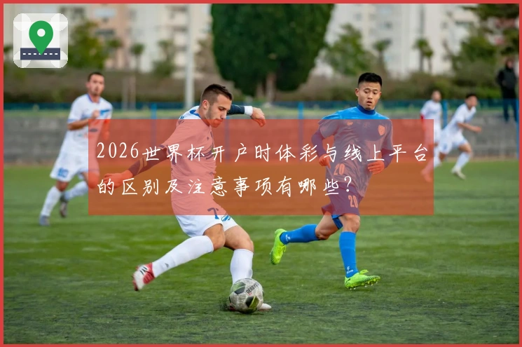 2026世界杯开户时体彩与线上平台的区别及注意事项有哪些？